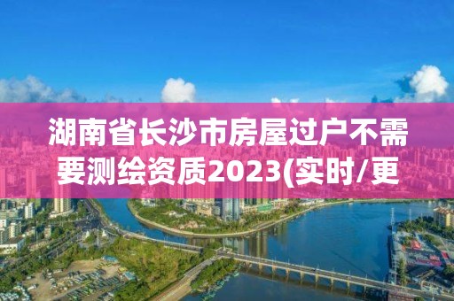 湖南省長沙市房屋過戶不需要測繪資質(zhì)2023(實時/更新中)