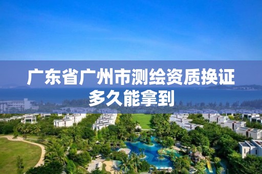 廣東省廣州市測繪資質換證多久能拿到