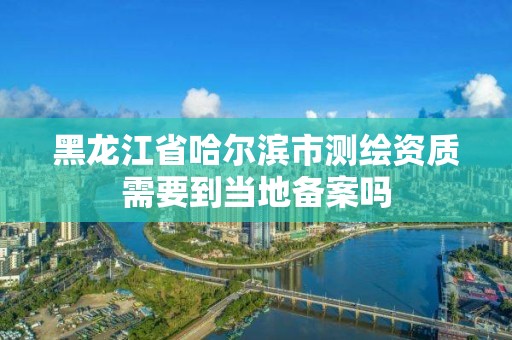 黑龍江省哈爾濱市測繪資質需要到當地備案嗎