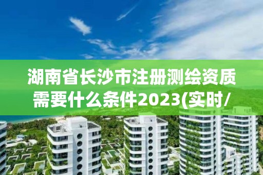 湖南省長沙市注冊測繪資質需要什么條件2023(實時/更新中)