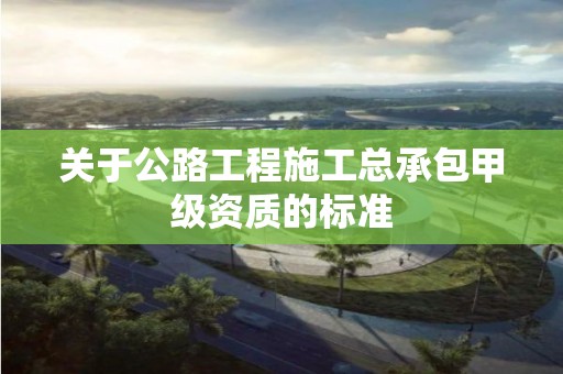 關于公路工程施工總承包甲級資質的標準