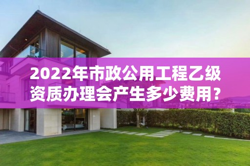 2022年市政公用工程乙級資質(zhì)辦理會產(chǎn)生多少費(fèi)用？