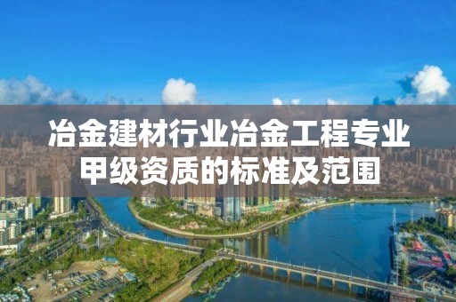 冶金建材行業(yè)冶金工程專業(yè)甲級資質(zhì)的標準及范圍