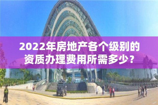 2022年房地產各個級別的資質辦理費用所需多少？