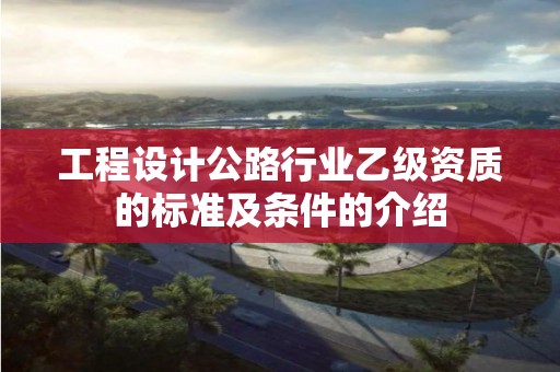 工程設計公路行業(yè)乙級資質(zhì)的標準及條件的介紹