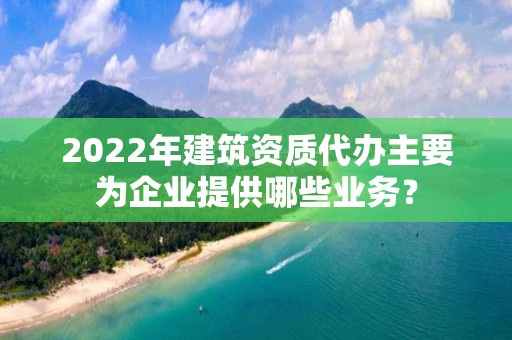 2022年建筑資質代辦主要為企業提供哪些業務？