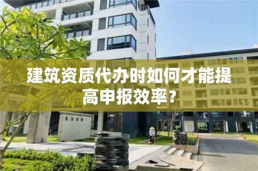 建筑資質代辦時如何才能提高申報效率？