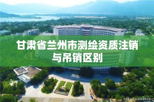 甘肅省蘭州市測繪資質(zhì)注銷與吊銷區(qū)別