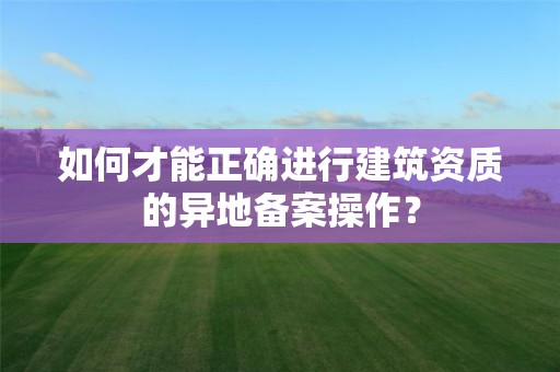 如何才能正確進行建筑資質的異地備案操作？