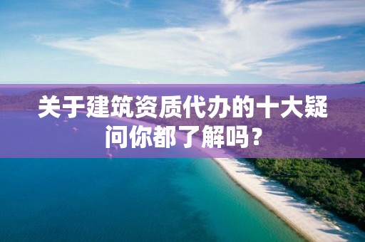 關于建筑資質代辦的十大疑問你都了解嗎？