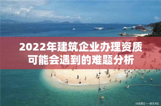 2022年建筑企業辦理資質可能會遇到的難題分析