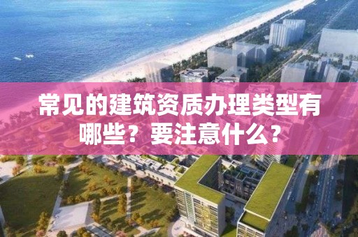 常見的建筑資質辦理類型有哪些？要注意什么？