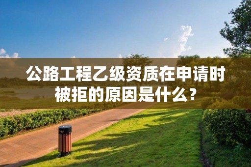 公路工程乙級(jí)資質(zhì)在申請(qǐng)時(shí)被拒的原因是什么？