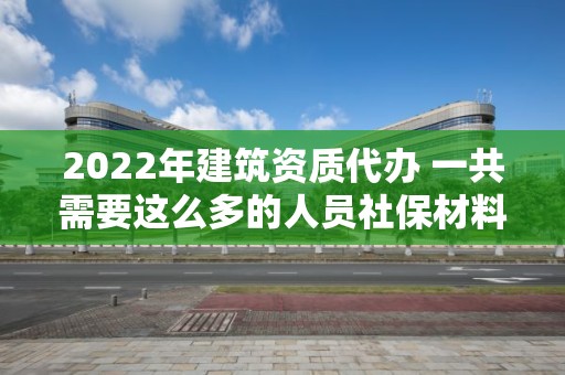 2022年建筑資質代辦 一共需要這么多的人員社保材料