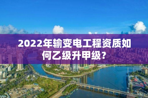 2022年輸變電工程資質如何乙級升甲級？