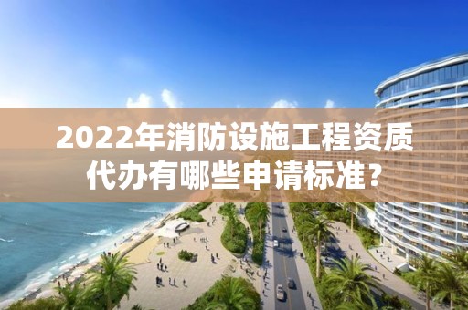 2022年消防設施工程資質代辦有哪些申請標準？