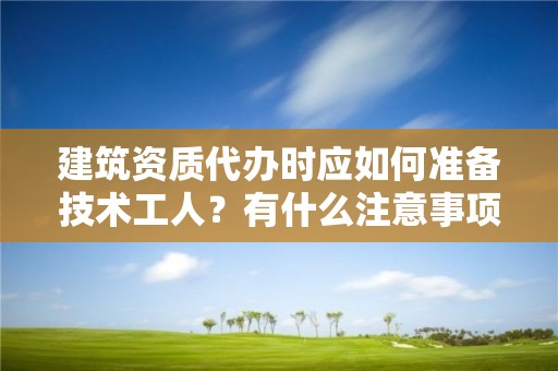 建筑資質代辦時應如何準備技術工人？有什么注意事項？