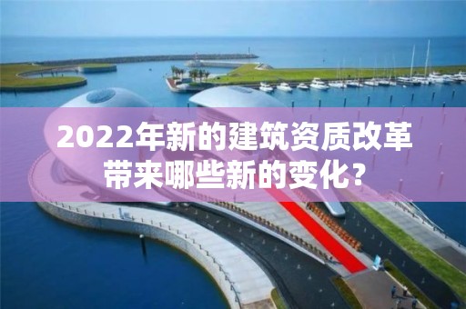 2022年新的建筑資質改革帶來哪些新的變化？