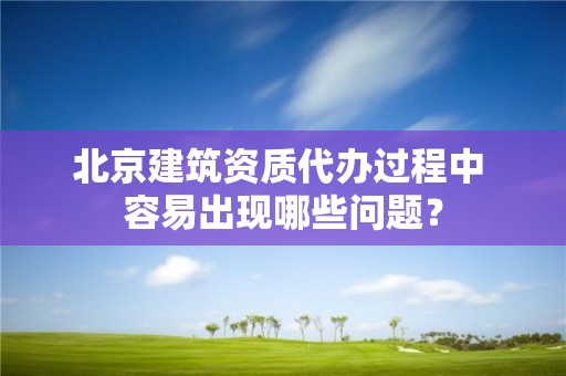 北京建筑資質代辦過程中 容易出現哪些問題？