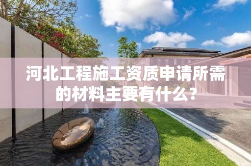 河北工程施工資質申請所需的材料主要有什么？