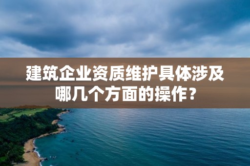 建筑企業資質維護具體涉及哪幾個方面的操作？