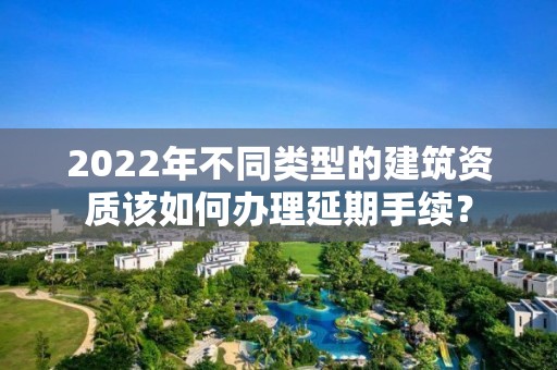 2022年不同類型的建筑資質(zhì)該如何辦理延期手續(xù)？