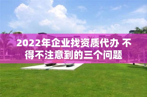 2022年企業找資質代辦 不得不注意到的三個問題