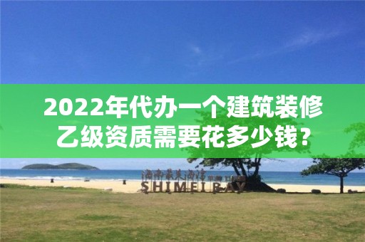 2022年代辦一個建筑裝修乙級資質需要花多少錢？