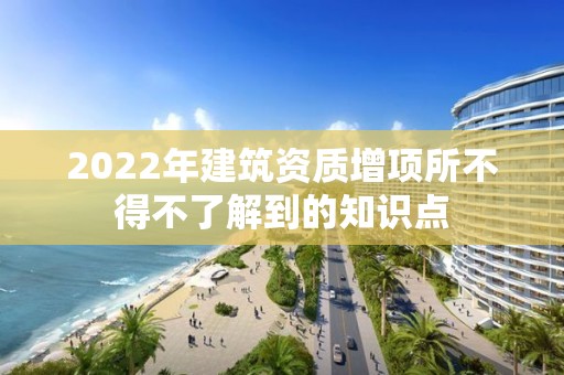 2022年建筑資質增項所不得不了解到的知識點