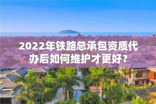 2022年鐵路總承包資質代辦后如何維護才更好？