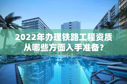 2022年辦理鐵路工程資質從哪些方面入手準備？