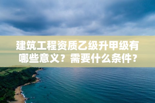 建筑工程資質(zhì)乙級(jí)升甲級(jí)有哪些意義？需要什么條件？