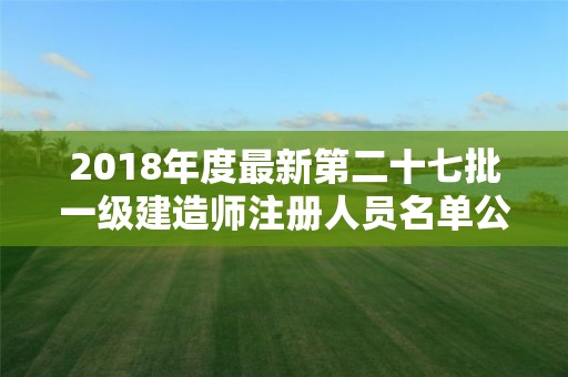 2018年度最新第二十七批一級(jí)建造師注冊(cè)人員名單公示