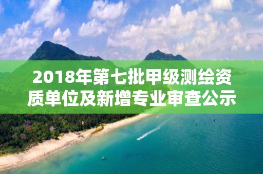 2018年第七批甲級測繪資質(zhì)單位及新增專業(yè)審查公示名單