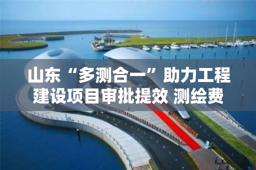 山東“多測合一”助力工程建設項目審批提效 測繪費用減少20%以上，審批時限壓減一半