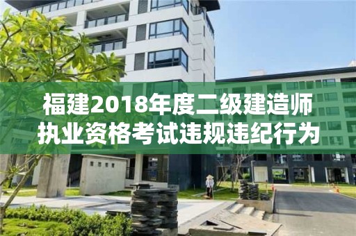 福建2018年度二級建造師執業資格考試違規違紀行為處理情況的通報