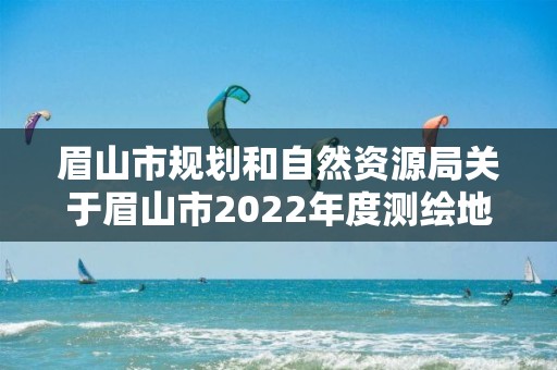 眉山市規劃和自然資源局關于眉山市2022年度測繪地理信息成果質量 監督檢查、測繪資質巡查和保密檢查結果的通報