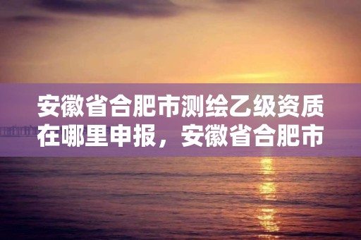 安徽省合肥市測繪乙級資質在哪里申報，安徽省合肥市測繪乙級資質在哪里申報的