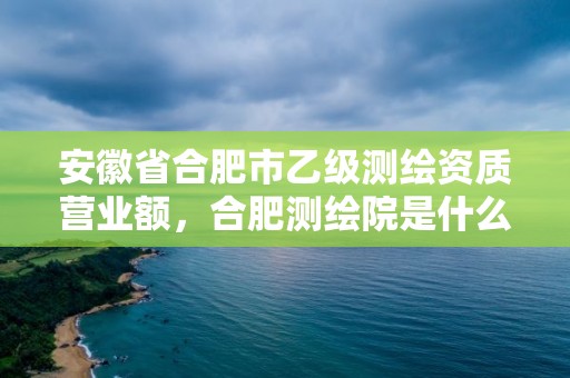 安徽省合肥市乙級測繪資質營業額，合肥測繪院是什么單位