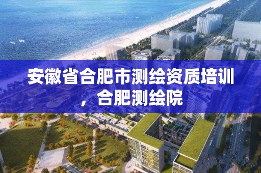 安徽省合肥市測繪資質培訓，合肥測繪院