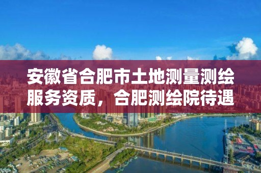 安徽省合肥市土地測量測繪服務資質，合肥測繪院待遇怎么樣