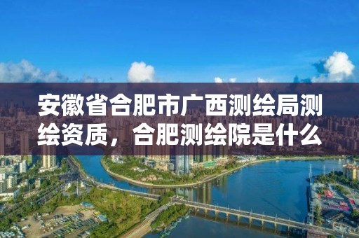 安徽省合肥市廣西測繪局測繪資質，合肥測繪院是什么單位