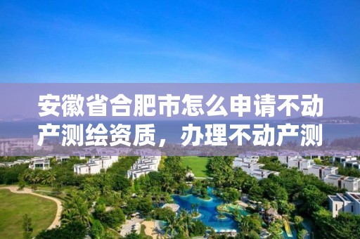 安徽省合肥市怎么申請不動產測繪資質，辦理不動產測繪資質需要什么條件