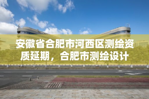 安徽省合肥市河西區測繪資質延期，合肥市測繪設計