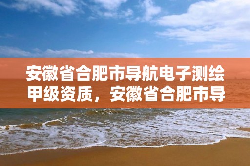 安徽省合肥市導航電子測繪甲級資質，安徽省合肥市導航電子測繪甲級資質企業名單