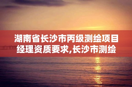 湖南省長沙市丙級測繪項目經理資質要求,長沙市測繪資質單位名單。