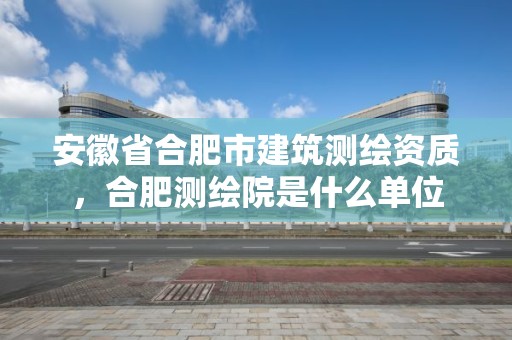 安徽省合肥市建筑測繪資質，合肥測繪院是什么單位