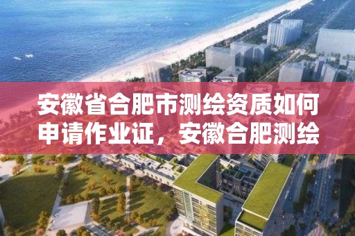 安徽省合肥市測繪資質如何申請作業證，安徽合肥測繪單位電話