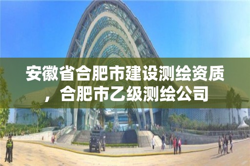 安徽省合肥市建設測繪資質，合肥市乙級測繪公司