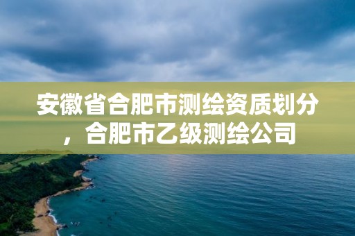 安徽省合肥市測繪資質劃分，合肥市乙級測繪公司